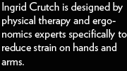 Ingrid Crutch is designed by physical therapy and ergonomics experts specifically to reduce strain on hands and arms.